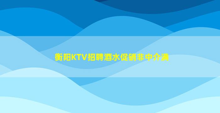 衡阳KTV招聘酒水促销非中介满